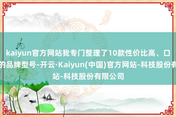 kaiyun官方网站我专门整理了10款性价比高、口碑可以的品牌型号-开云·Kaiyun(中国)官方网站-科技股份有限公司