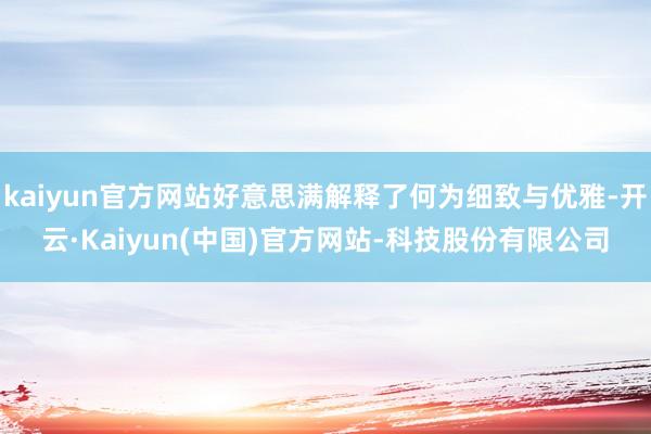 kaiyun官方网站好意思满解释了何为细致与优雅-开云·Kaiyun(中国)官方网站-科技股份有限公司