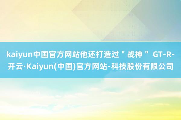 kaiyun中国官方网站他还打造过"战神" GT-R-开云·Kaiyun(中国)官方网站-科技股份有限公司