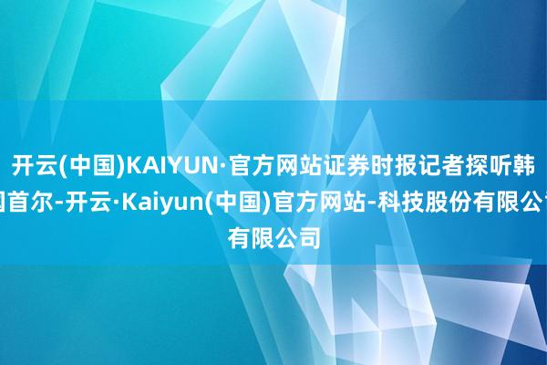 开云(中国)KAIYUN·官方网站证券时报记者探听韩国首尔-开云·Kaiyun(中国)官方网站-科技股份有限公司