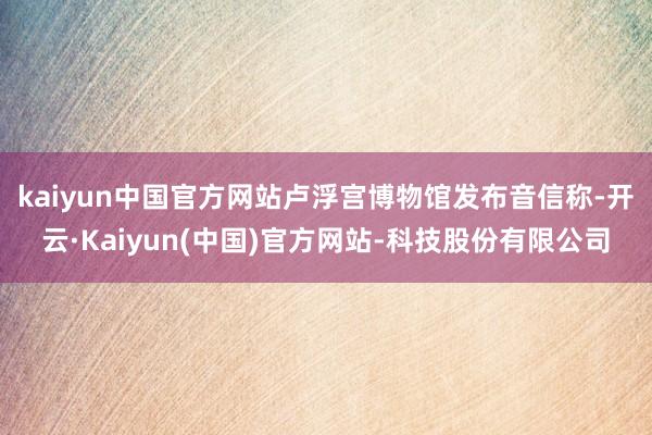 kaiyun中国官方网站　　卢浮宫博物馆发布音信称-开云·Kaiyun(中国)官方网站-科技股份有限公司