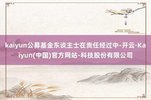 kaiyun公募基金东谈主士在责任经过中-开云·Kaiyun(中国)官方网站-科技股份有限公司