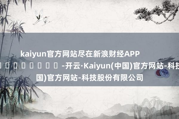 kaiyun官方网站尽在新浪财经APP            													-开云·Kaiyun(中国)官方网站-科技股份有限公司