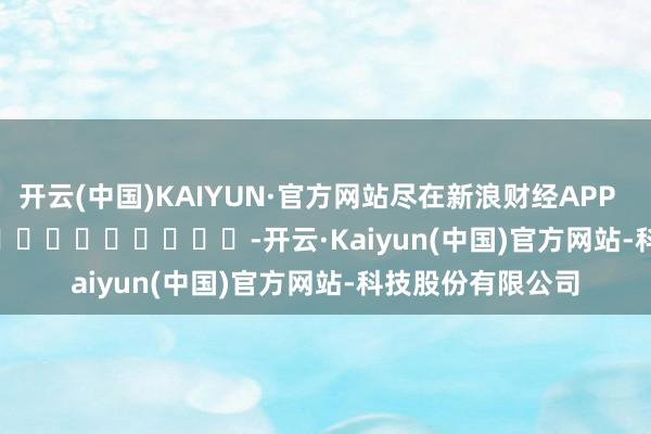 开云(中国)KAIYUN·官方网站尽在新浪财经APP            													-开云·Kaiyun(中国)官方网站-科技股份有限公司