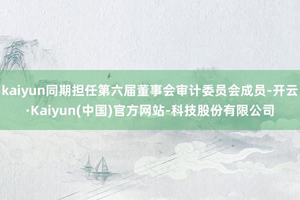 kaiyun同期担任第六届董事会审计委员会成员-开云·Kaiyun(中国)官方网站-科技股份有限公司