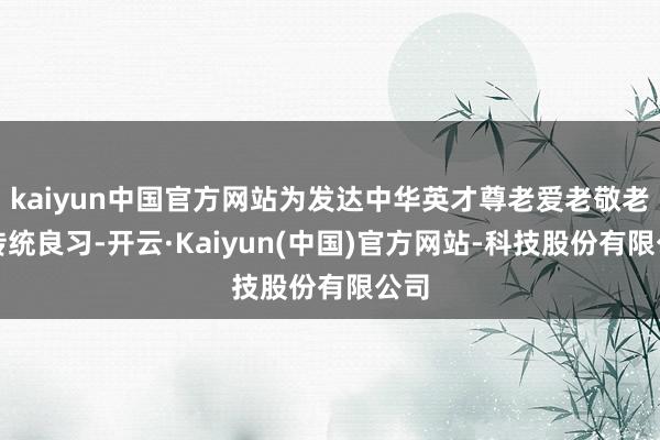 kaiyun中国官方网站为发达中华英才尊老爱老敬老的传统良习-开云·Kaiyun(中国)官方网站-科技股份有限公司
