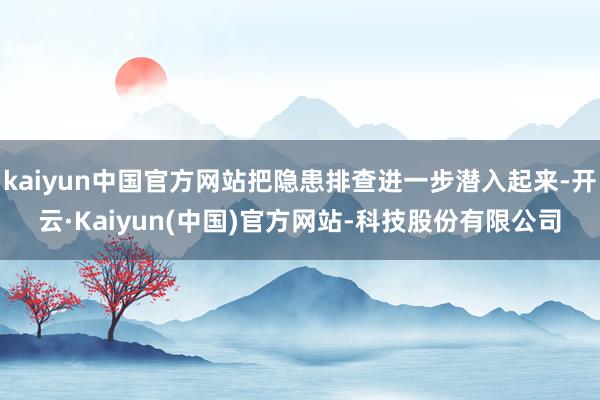 kaiyun中国官方网站把隐患排查进一步潜入起来-开云·Kaiyun(中国)官方网站-科技股份有限公司