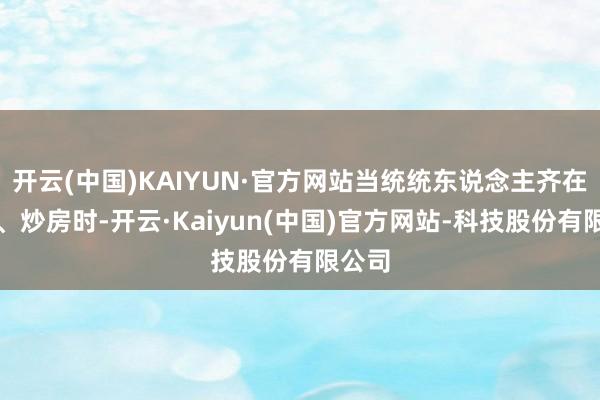 开云(中国)KAIYUN·官方网站当统统东说念主齐在买房、炒房时-开云·Kaiyun(中国)官方网站-科技股份有限公司