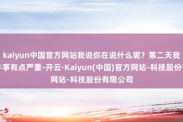 kaiyun中国官方网站我说你在说什么呢？第二天我发现这件事有点严重-开云·Kaiyun(中国)官方网站-科技股份有限公司