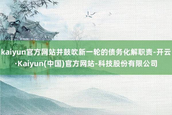 kaiyun官方网站并鼓吹新一轮的债务化解职责-开云·Kaiyun(中国)官方网站-科技股份有限公司