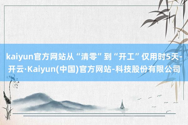 kaiyun官方网站从“清零”到“开工”仅用时5天-开云·Kaiyun(中国)官方网站-科技股份有限公司