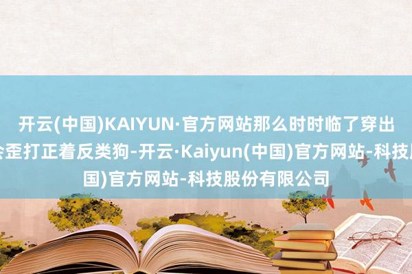 开云(中国)KAIYUN·官方网站那么时时临了穿出来的后果就会歪打正着反类狗-开云·Kaiyun(中国)官方网站-科技股份有限公司