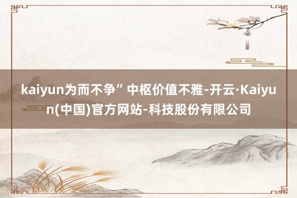 kaiyun为而不争”中枢价值不雅-开云·Kaiyun(中国)官方网站-科技股份有限公司