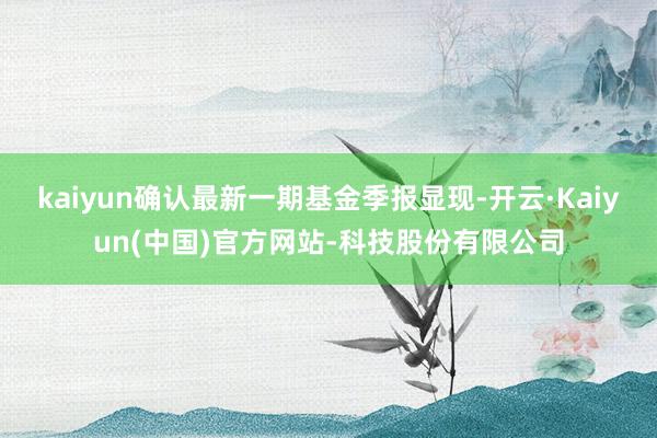 kaiyun确认最新一期基金季报显现-开云·Kaiyun(中国)官方网站-科技股份有限公司