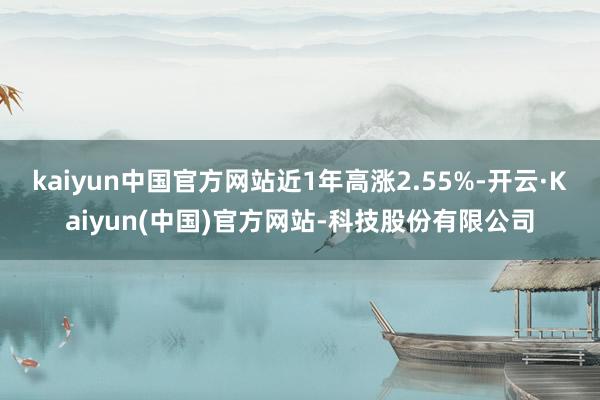 kaiyun中国官方网站近1年高涨2.55%-开云·Kaiyun(中国)官方网站-科技股份有限公司