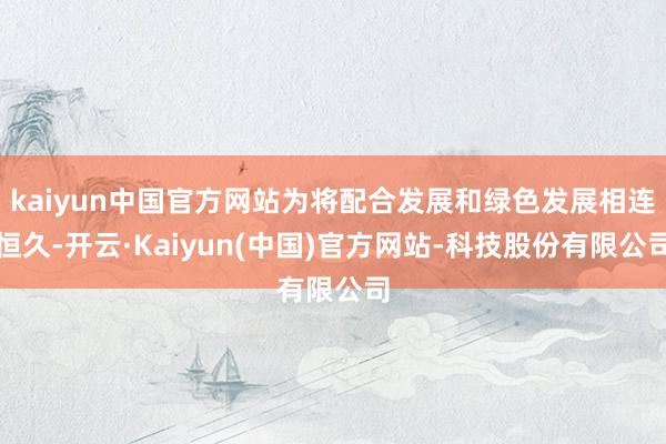 kaiyun中国官方网站为将配合发展和绿色发展相连恒久-开云·Kaiyun(中国)官方网站-科技股份有限公司