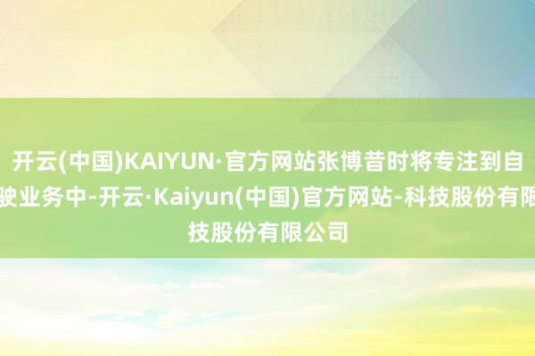 开云(中国)KAIYUN·官方网站张博昔时将专注到自动驾驶业务中-开云·Kaiyun(中国)官方网站-科技股份有限公司
