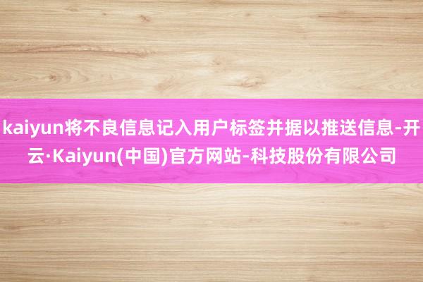 kaiyun将不良信息记入用户标签并据以推送信息-开云·Kaiyun(中国)官方网站-科技股份有限公司
