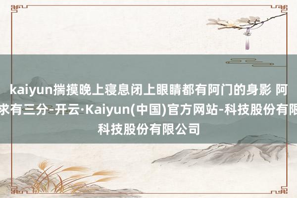 kaiyun揣摸晚上寝息闭上眼睛都有阿门的身影 阿门不求有三分-开云·Kaiyun(中国)官方网站-科技股份有限公司