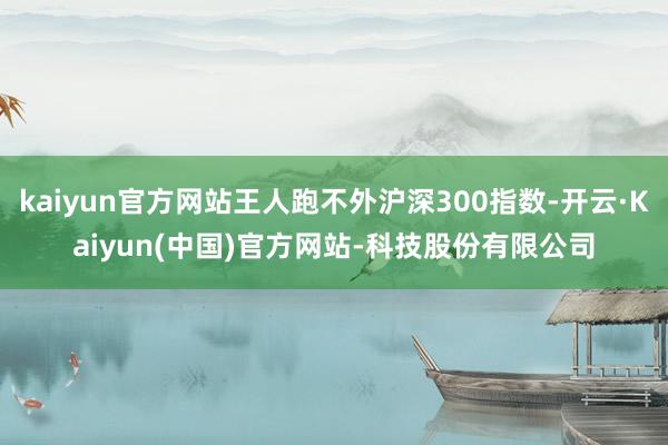 kaiyun官方网站王人跑不外沪深300指数-开云·Kaiyun(中国)官方网站-科技股份有限公司
