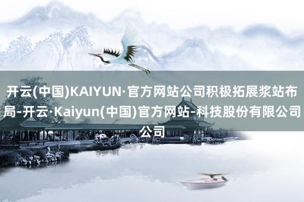 开云(中国)KAIYUN·官方网站公司积极拓展浆站布局-开云·Kaiyun(中国)官方网站-科技股份有限公司