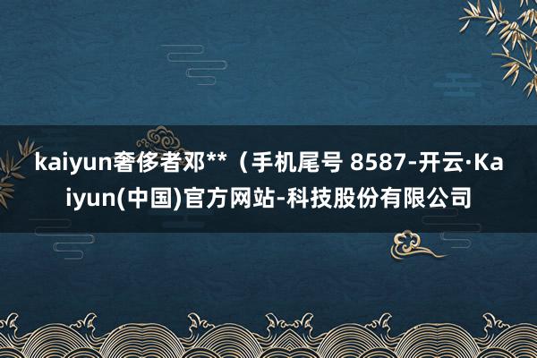 kaiyun奢侈者邓**(手机尾号 8587-开云·Kaiyun(中国)官方网站-科技股份有限公司