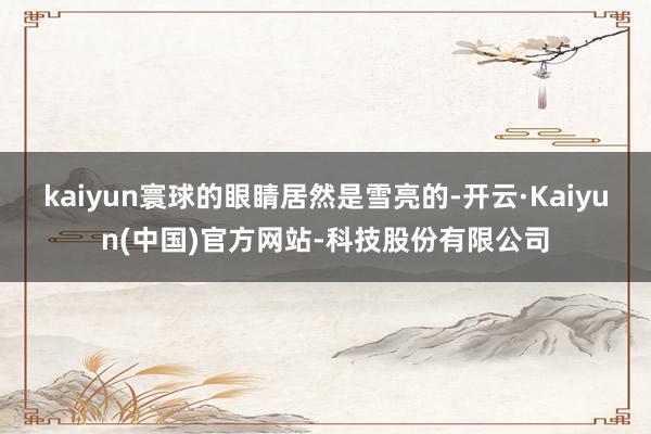 kaiyun寰球的眼睛居然是雪亮的-开云·Kaiyun(中国)官方网站-科技股份有限公司