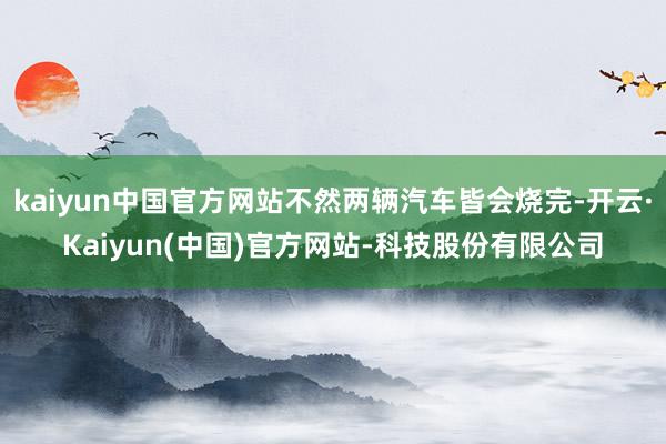 kaiyun中国官方网站不然两辆汽车皆会烧完-开云·Kaiyun(中国)官方网站-科技股份有限公司