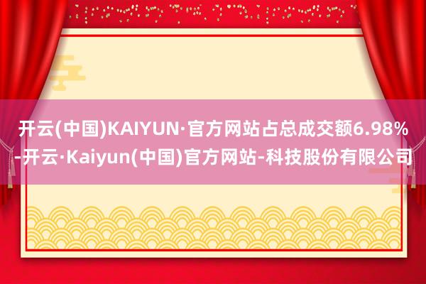 开云(中国)KAIYUN·官方网站占总成交额6.98%-开云·Kaiyun(中国)官方网站-科技股份有限公司