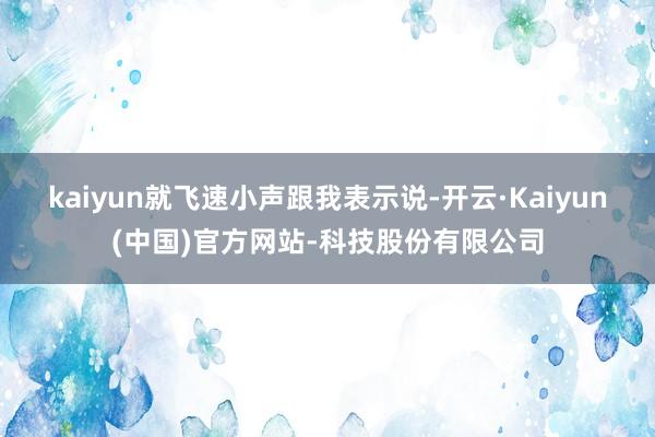 kaiyun就飞速小声跟我表示说-开云·Kaiyun(中国)官方网站-科技股份有限公司