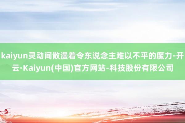 kaiyun灵动间散漫着令东说念主难以不平的魔力-开云·Kaiyun(中国)官方网站-科技股份有限公司