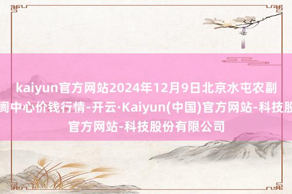 kaiyun官方网站2024年12月9日北京水屯农副居品批发阛阓中心价钱行情-开云·Kaiyun(中国)官方网站-科技股份有限公司