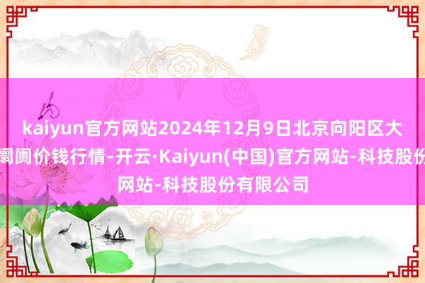 kaiyun官方网站2024年12月9日北京向阳区大洋路概括阛阓价钱行情-开云·Kaiyun(中国)官方网站-科技股份有限公司