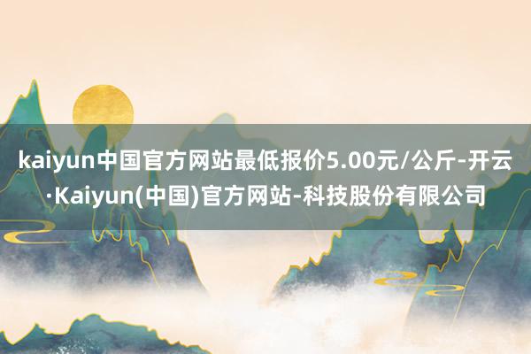 kaiyun中国官方网站最低报价5.00元/公斤-开云·Kaiyun(中国)官方网站-科技股份有限公司