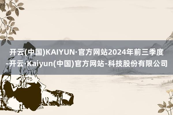 开云(中国)KAIYUN·官方网站　　2024年前三季度-开云·Kaiyun(中国)官方网站-科技股份有限公司