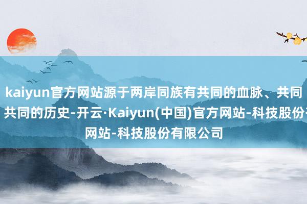 kaiyun官方网站源于两岸同族有共同的血脉、共同的文化、共同的历史-开云·Kaiyun(中国)官方网站-科技股份有限公司