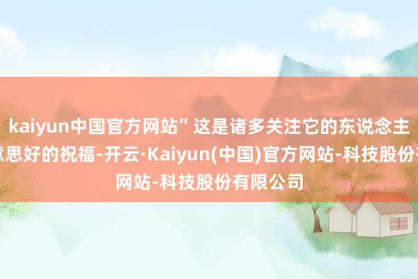 kaiyun中国官方网站”这是诸多关注它的东说念主心中好意思好的祝福-开云·Kaiyun(中国)官方网站-科技股份有限公司