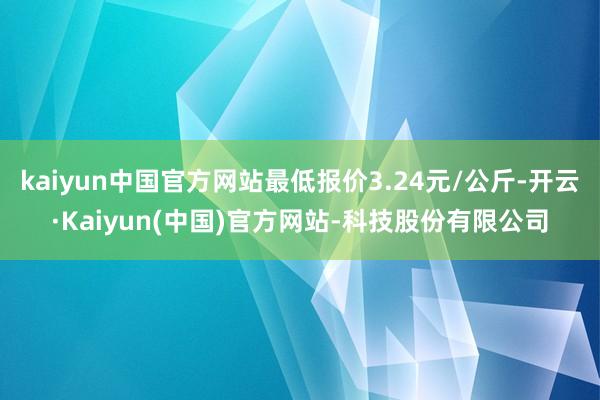 kaiyun中国官方网站最低报价3.24元/公斤-开云·Kaiyun(中国)官方网站-科技股份有限公司