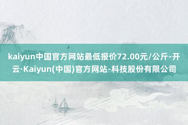 kaiyun中国官方网站最低报价72.00元/公斤-开云·Kaiyun(中国)官方网站-科技股份有限公司