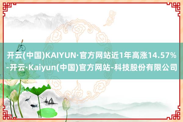 开云(中国)KAIYUN·官方网站近1年高涨14.57%-开云·Kaiyun(中国)官方网站-科技股份有限公司