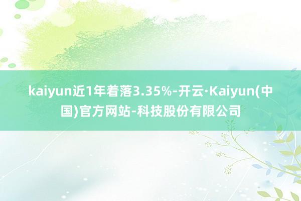 kaiyun近1年着落3.35%-开云·Kaiyun(中国)官方网站-科技股份有限公司