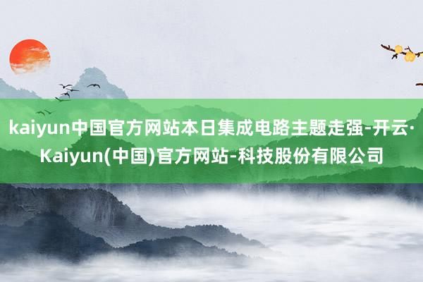 kaiyun中国官方网站本日集成电路主题走强-开云·Kaiyun(中国)官方网站-科技股份有限公司