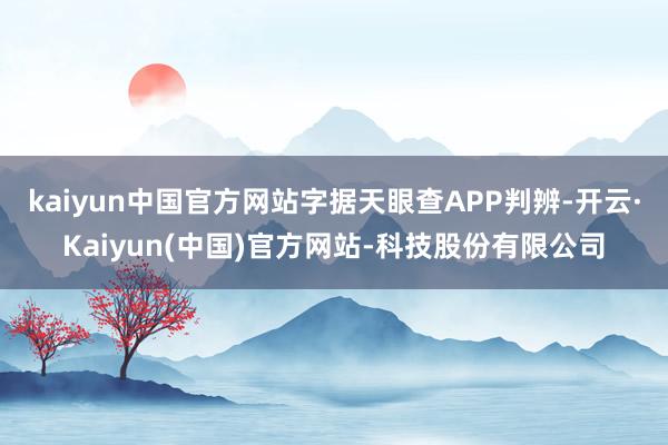 kaiyun中国官方网站字据天眼查APP判辨-开云·Kaiyun(中国)官方网站-科技股份有限公司