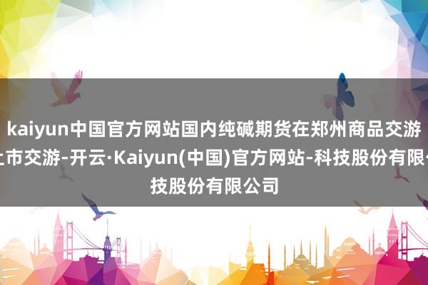 kaiyun中国官方网站国内纯碱期货在郑州商品交游所上市交游-开云·Kaiyun(中国)官方网站-科技股份有限公司