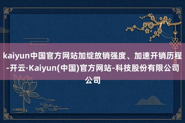 kaiyun中国官方网站加绽放销强度、加速开销历程-开云·Kaiyun(中国)官方网站-科技股份有限公司