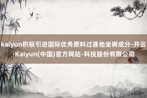 kaiyun积极引进国际优秀原料过甚他坐褥成分-开云·Kaiyun(中国)官方网站-科技股份有限公司