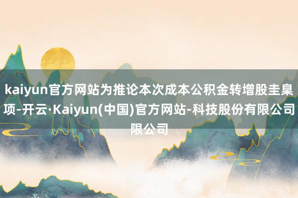 kaiyun官方网站为推论本次成本公积金转增股圭臬项-开云·Kaiyun(中国)官方网站-科技股份有限公司
