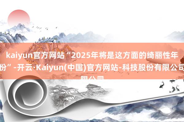 kaiyun官方网站“2025年将是这方面的绮丽性年份”-开云·Kaiyun(中国)官方网站-科技股份有限公司