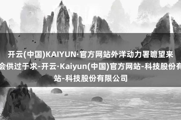 开云(中国)KAIYUN·官方网站外洋动力署瞻望来岁汽油会供过于求-开云·Kaiyun(中国)官方网站-科技股份有限公司