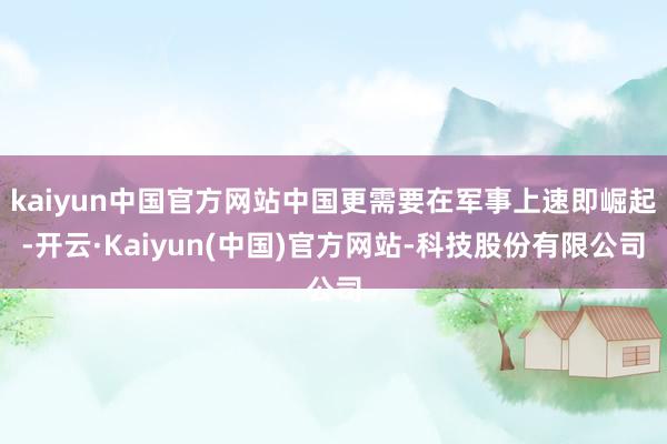 kaiyun中国官方网站中国更需要在军事上速即崛起-开云·Kaiyun(中国)官方网站-科技股份有限公司